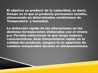 El objetivo es predecir de la caducidad, es decir,
tiempo en el que el producto permanece estable,
almacenado en determinadas condiciones de
Temperatura y humedad.
La detección rápida de las alteraciones en las
distintas formulaciones elaboradas con el mismo
p.a. Permite seleccionar la que tenga mejores
características. Este Conocimiento rápido de la
calidad del producto, asegura la no aparición de
cambios inesperados durante el almacenamiento.

 