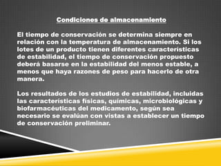 Condiciones de almacenamiento
El tiempo de conservación se determina siempre en
relación con la temperatura de almacenamiento. Si los
lotes de un producto tienen diferentes características
de estabilidad, el tiempo de conservación propuesto
deberá basarse en la estabilidad del menos estable, a
menos que haya razones de peso para hacerlo de otra
manera.
Los resultados de los estudios de estabilidad, incluidas
las características físicas, químicas, microbiológicas y
biofarmacéuticas del medicamento, según sea
necesario se evalúan con vistas a establecer un tiempo
de conservación preliminar.

 
