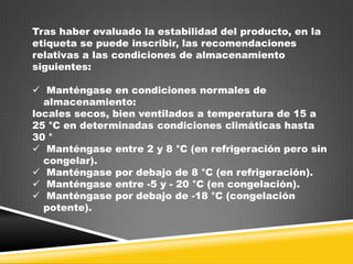 Tras haber evaluado la estabilidad del producto, en la
etiqueta se puede inscribir, las recomendaciones
relativas a las condiciones de almacenamiento
siguientes:
 Manténgase en condiciones normales de
almacenamiento:
locales secos, bien ventilados a temperatura de 15 a
25 °C en determinadas condiciones climáticas hasta
30 °
 Manténgase entre 2 y 8 °C (en refrigeración pero sin
congelar).
 Manténgase por debajo de 8 °C (en refrigeración).
 Manténgase entre -5 y - 20 °C (en congelación).
 Manténgase por debajo de -18 °C (congelación
potente).

 