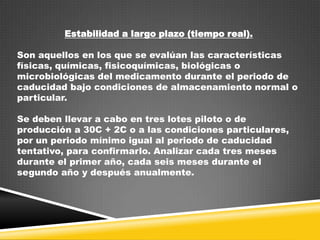 Estabilidad a largo plazo (tiempo real).
Son aquellos en los que se evalúan las características
físicas, químicas, fisicoquímicas, biológicas o
microbiológicas del medicamento durante el periodo de
caducidad bajo condiciones de almacenamiento normal o
particular.
Se deben llevar a cabo en tres lotes piloto o de
producción a 30C + 2C o a las condiciones particulares,
por un periodo mínimo igual al periodo de caducidad
tentativo, para confirmarlo. Analizar cada tres meses
durante el primer año, cada seis meses durante el
segundo año y después anualmente.

 