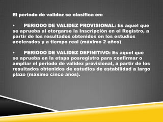 El periodo de validez se clasifica en:

•
PERIODO DE VALIDEZ PROVISIONAL: Es aquel que
se aprueba al otorgarse la Inscripción en el Registro, a
partir de los resultados obtenidos en los estudios
acelerados y a tiempo real (máximo 2 años)
•
PERIODO DE VALIDEZ DEFINITIVO: Es aquel que
se aprueba en la etapa posregistro para confirmar o
ampliar el periodo de validez provisional, a partir de los
resultados obtenidos de estudios de estabilidad a largo
plazo (máximo cinco años).

 