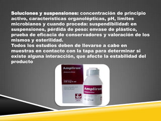Soluciones y suspensiones: concentración de principio
activo, características organolépticas, pH, límites
microbianos y cuando proceda: suspendibilidad: en
suspensiones, pérdida de peso: envase de plástico,
prueba de eficacia de conservadores y valoración de los
mismos y esterilidad.
Todos los estudios deben de llevarse a cabo en
muestras en contacto con la tapa para determinar si
existe alguna interacción, que afecte la estabilidad del
producto

 