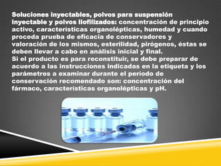 Soluciones inyectables, polvos para suspensión
inyectable y polvos liofilizados: concentración de principio
activo, características organolépticas, humedad y cuando
proceda prueba de eficacia de conservadores y
valoración de los mismos, esterilidad, pirógenos, éstas se
deben llevar a cabo en análisis inicial y final.
Si el producto es para reconstituir, se debe preparar de
acuerdo a las instrucciones indicadas en la etiqueta y los
parámetros a examinar durante el período de
conservación recomendado son: concentración del
fármaco, características organolépticas y pH.

 