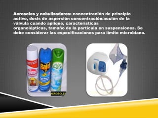 Aerosoles y nebulizadores: concentración de principio
activo, dosis de aspersión concentración/acción de la
válvula cuando aplique, características
organolépticas, tamaño de la partícula en suspensiones. Se
debe considerar las especificaciones para límite microbiano.

 