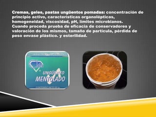Cremas, geles, pastas ungüentos pomadas: concentración de
principio activo, características organolépticas,
homogeneidad, viscosidad, pH, límites microbianos.
Cuando proceda prueba de eficacia de conservadores y
valoración de los mismos, tamaño de partícula, pérdida de
peso envase plástico. y esterilidad.

 