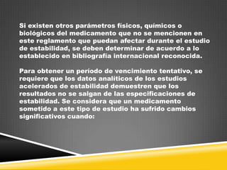Si existen otros parámetros físicos, químicos o
biológicos del medicamento que no se mencionen en
este reglamento que puedan afectar durante el estudio
de estabilidad, se deben determinar de acuerdo a lo
establecido en bibliografía internacional reconocida.
Para obtener un período de vencimiento tentativo, se
requiere que los datos analíticos de los estudios
acelerados de estabilidad demuestren que los
resultados no se salgan de las especificaciones de
estabilidad. Se considera que un medicamento
sometido a este tipo de estudio ha sufrido cambios
significativos cuando:

 