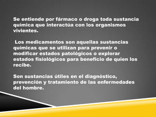 Se entiende por fármaco o droga toda sustancia
química que interactúa con los organismos
vivientes.
Los medicamentos son aquellas sustancias
químicas que se utilizan para prevenir o
modificar estados patológicos o explorar
estados fisiológicos para beneficio de quien los
recibe.
Son sustancias útiles en el diagnóstico,
prevención y tratamiento de las enfermedades
del hombre.

 