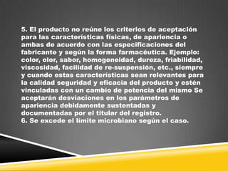 5. El producto no reúne los criterios de aceptación
para las características físicas, de apariencia o
ambas de acuerdo con las especificaciones del
fabricante y según la forma farmacéutica. Ejemplo:
color, olor, sabor, homogeneidad, dureza, friabilidad,
viscosidad, facilidad de re-suspensión, etc., siempre
y cuando estas características sean relevantes para
la calidad seguridad y eficacia del producto y estén
vinculadas con un cambio de potencia del mismo Se
aceptarán desviaciones en los parámetros de
apariencia debidamente sustentadas y
documentadas por el titular del registro.
6. Se excede el límite microbiano según el caso.

 