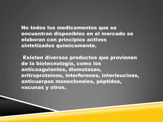 No todos los medicamentos que se
encuentran disponibles en el mercado se
elaboran con principios activos
sintetizados químicamente.
Existen diversos productos que provienen
de la biotecnología, como los
anticoagulantes, dismutasas,
eritroproteínas, interferones, interleucinas,
anticuerpos monoclonales, péptidos,
vacunas y otros.

 
