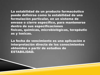 La estabilidad de un producto farmacéutico
puede definirse como la estabilidad de una
formulación particular, en un sistema de
envase o cierre especifico, para mantenerse
dentro de sus especificaciones
físicas, químicas, microbiológicas, terapéutic
as y toxicas.

La fecha de vencimiento es una aplicación e
interpretación directa de los conocimientos
obtenidos a partir de estudios de
ESTABILIDAD.

 