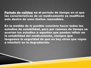 Periodo de validez: es el periodo de tiempo en el que
las características de un medicamento se modifican
solo dentro de unos limites razonables.

En la medida de lo posible conviene hacer todos los
estudios de estabilidad, pero por razones de tiempo se
acortan los estudios a aquellos que puedan influir en
la estabilidad del medicamento, siempre que
tengamos la seguridad de que no hay otros que vayan
a interferir en la degradación.

 