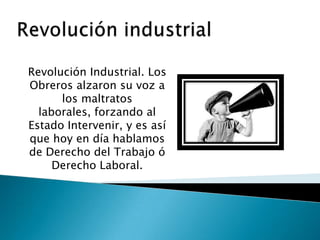 Revolución Industrial. Los
Obreros alzaron su voz a
los maltratos
laborales, forzando al
Estado Intervenir, y es así
que hoy en día hablamos
de Derecho del Trabajo ó
Derecho Laboral.

 