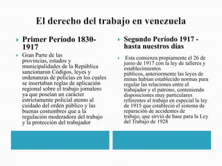 

Primer Período 18301917



Gran Parte de las
provincias, estados y
municipalidades de la República
sancionaron Códigos, leyes y
ordenanzas de policías en los cuales
se insertaban reglas de aplicación
regional sobre el trabajo jornalero
ya que poseían un carácter
estrictamente policial atento al
cuidado del orden público y las
buenas costumbres que a la
regulación moderadora del trabajo
y la protección del trabajador



Segundo Período 1917 hasta nuestros días



Esta comienza propiamente el 26 de
junio de 1917 con la ley de talleres y
establecimientos
públicos, anteriormente las leyes de
minas habían establecido normas para
regular las relaciones entre el
trabajador y el patrono, conteniendo
disposiciones muy particulares
referentes al trabajo en especial la ley
de 1915 que estableció el sistema de
reparación de accidentes de
trabajo, que sirvió de base para la Ley
del Trabajo de 1928

 
