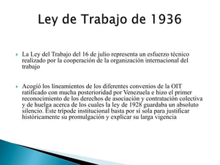 

La Ley del Trabajo del 16 de julio representa un esfuerzo técnico
realizado por la cooperación de la organización internacional del
trabajo



Acogió los lineamientos de los diferentes convenios de la OIT
ratificado con mucha posterioridad por Venezuela e hizo el primer
reconocimiento de los derechos de asociación y contratación colectiva
y de huelga acerca de los cuales la ley de 1928 guardaba un absoluto
silencio. Este trípode institucional basta por sí sola para justificar
históricamente su promulgación y explicar su larga vigencia

 