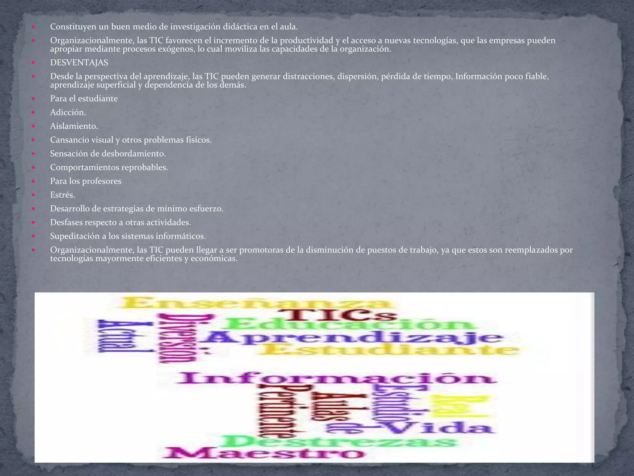 

Constituyen un buen medio de investigación didáctica en el aula.



Organizacionalmente, las TIC favorecen el incremento de la productividad y el acceso a nuevas tecnologías, que las empresas pueden
apropiar mediante procesos exógenos, lo cual moviliza las capacidades de la organización.



DESVENTAJAS



Desde la perspectiva del aprendizaje, las TIC pueden generar distracciones, dispersión, pérdida de tiempo, Información poco fiable,
aprendizaje superficial y dependencia de los demás.



Para el estudiante



Adicción.



Aislamiento.



Cansancio visual y otros problemas físicos.



Sensación de desbordamiento.



Comportamientos reprobables.



Para los profesores



Estrés.



Desarrollo de estrategias de mínimo esfuerzo.



Desfases respecto a otras actividades.



Supeditación a los sistemas informáticos.



Organizacionalmente, las TIC pueden llegar a ser promotoras de la disminución de puestos de trabajo, ya que estos son reemplazados por
tecnologías mayormente eficientes y económicas.

 