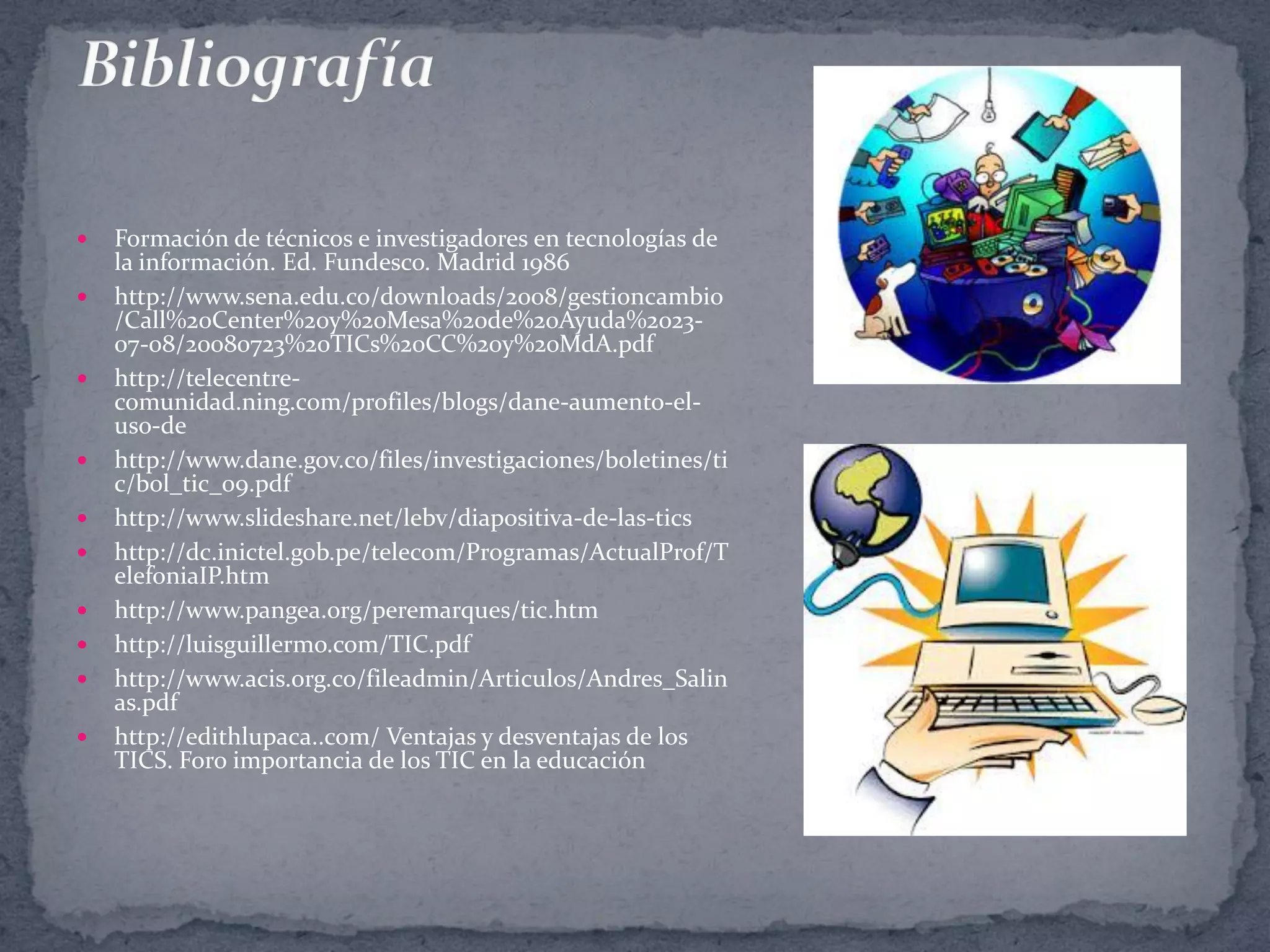 












Formación de técnicos e investigadores en tecnologías de
la información. Ed. Fundesco. Madrid 1986
http://www.sena.edu.co/downloads/2008/gestioncambio
/Call%20Center%20y%20Mesa%20de%20Ayuda%202307-08/20080723%20TICs%20CC%20y%20MdA.pdf
http://telecentrecomunidad.ning.com/profiles/blogs/dane-aumento-eluso-de
http://www.dane.gov.co/files/investigaciones/boletines/ti
c/bol_tic_09.pdf
http://www.slideshare.net/lebv/diapositiva-de-las-tics
http://dc.inictel.gob.pe/telecom/Programas/ActualProf/T
elefoniaIP.htm
http://www.pangea.org/peremarques/tic.htm
http://luisguillermo.com/TIC.pdf
http://www.acis.org.co/fileadmin/Articulos/Andres_Salin
as.pdf
http://edithlupaca..com/ Ventajas y desventajas de los
TICS. Foro importancia de los TIC en la educación

 