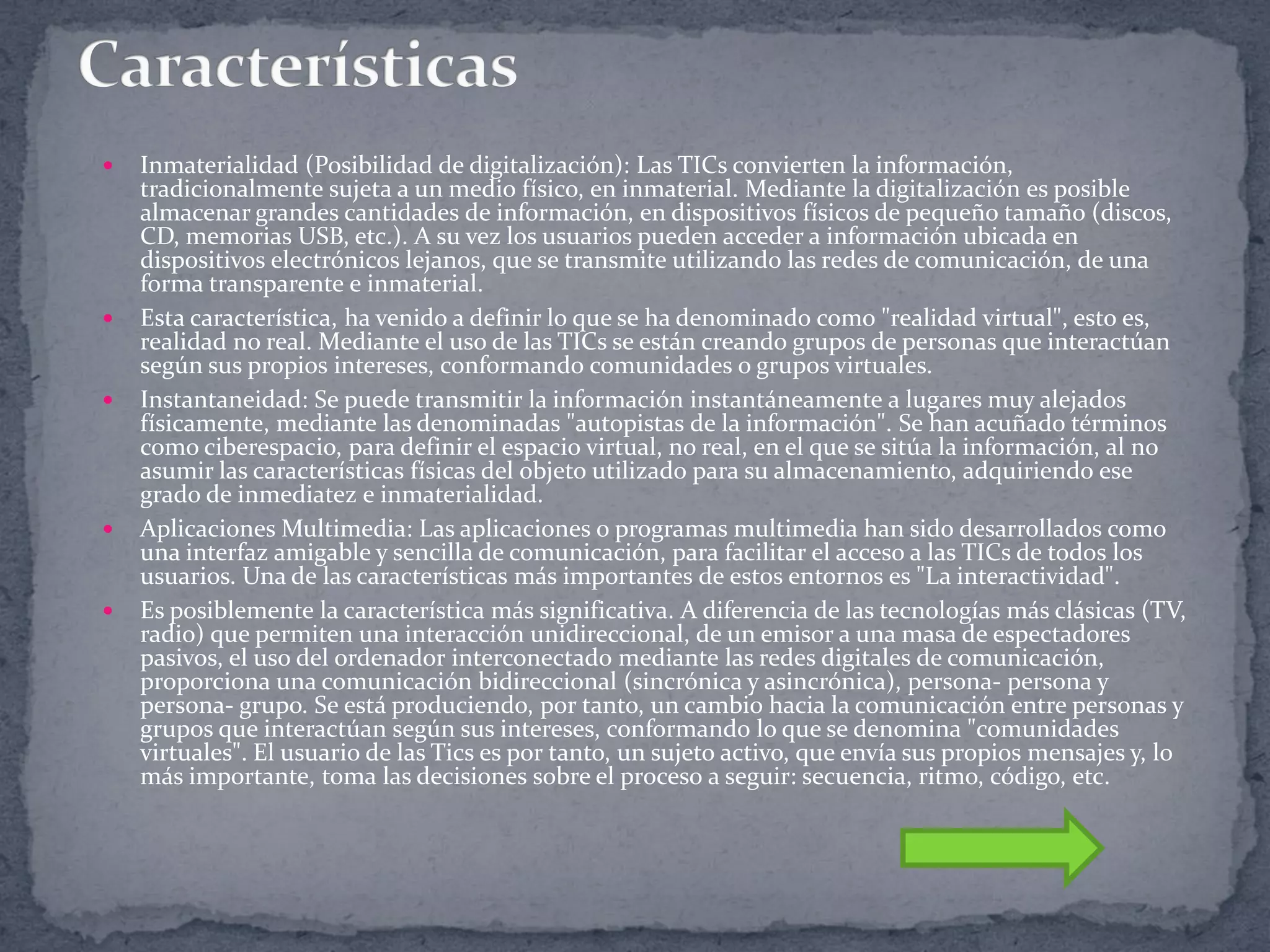 









Inmaterialidad (Posibilidad de digitalización): Las TICs convierten la información,
tradicionalmente sujeta a un medio físico, en inmaterial. Mediante la digitalización es posible
almacenar grandes cantidades de información, en dispositivos físicos de pequeño tamaño (discos,
CD, memorias USB, etc.). A su vez los usuarios pueden acceder a información ubicada en
dispositivos electrónicos lejanos, que se transmite utilizando las redes de comunicación, de una
forma transparente e inmaterial.
Esta característica, ha venido a definir lo que se ha denominado como "realidad virtual", esto es,
realidad no real. Mediante el uso de las TICs se están creando grupos de personas que interactúan
según sus propios intereses, conformando comunidades o grupos virtuales.
Instantaneidad: Se puede transmitir la información instantáneamente a lugares muy alejados
físicamente, mediante las denominadas "autopistas de la información". Se han acuñado términos
como ciberespacio, para definir el espacio virtual, no real, en el que se sitúa la información, al no
asumir las características físicas del objeto utilizado para su almacenamiento, adquiriendo ese
grado de inmediatez e inmaterialidad.
Aplicaciones Multimedia: Las aplicaciones o programas multimedia han sido desarrollados como
una interfaz amigable y sencilla de comunicación, para facilitar el acceso a las TICs de todos los
usuarios. Una de las características más importantes de estos entornos es "La interactividad".
Es posiblemente la característica más significativa. A diferencia de las tecnologías más clásicas (TV,
radio) que permiten una interacción unidireccional, de un emisor a una masa de espectadores
pasivos, el uso del ordenador interconectado mediante las redes digitales de comunicación,
proporciona una comunicación bidireccional (sincrónica y asincrónica), persona- persona y
persona- grupo. Se está produciendo, por tanto, un cambio hacia la comunicación entre personas y
grupos que interactúan según sus intereses, conformando lo que se denomina "comunidades
virtuales". El usuario de las Tics es por tanto, un sujeto activo, que envía sus propios mensajes y, lo
más importante, toma las decisiones sobre el proceso a seguir: secuencia, ritmo, código, etc.

 