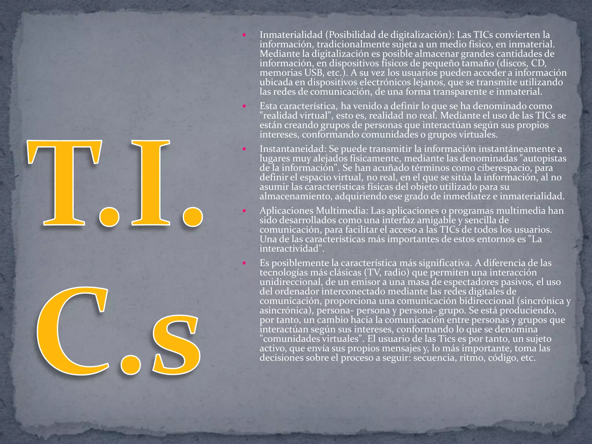 









Inmaterialidad (Posibilidad de digitalización): Las TICs convierten la
información, tradicionalmente sujeta a un medio físico, en inmaterial.
Mediante la digitalización es posible almacenar grandes cantidades de
información, en dispositivos físicos de pequeño tamaño (discos, CD,
memorias USB, etc.). A su vez los usuarios pueden acceder a información
ubicada en dispositivos electrónicos lejanos, que se transmite utilizando
las redes de comunicación, de una forma transparente e inmaterial.
Esta característica, ha venido a definir lo que se ha denominado como
"realidad virtual", esto es, realidad no real. Mediante el uso de las TICs se
están creando grupos de personas que interactúan según sus propios
intereses, conformando comunidades o grupos virtuales.
Instantaneidad: Se puede transmitir la información instantáneamente a
lugares muy alejados físicamente, mediante las denominadas "autopistas
de la información". Se han acuñado términos como ciberespacio, para
definir el espacio virtual, no real, en el que se sitúa la información, al no
asumir las características físicas del objeto utilizado para su
almacenamiento, adquiriendo ese grado de inmediatez e inmaterialidad.
Aplicaciones Multimedia: Las aplicaciones o programas multimedia han
sido desarrollados como una interfaz amigable y sencilla de
comunicación, para facilitar el acceso a las TICs de todos los usuarios.
Una de las características más importantes de estos entornos es "La
interactividad".
Es posiblemente la característica más significativa. A diferencia de las
tecnologías más clásicas (TV, radio) que permiten una interacción
unidireccional, de un emisor a una masa de espectadores pasivos, el uso
del ordenador interconectado mediante las redes digitales de
comunicación, proporciona una comunicación bidireccional (sincrónica y
asincrónica), persona- persona y persona- grupo. Se está produciendo,
por tanto, un cambio hacia la comunicación entre personas y grupos que
interactúan según sus intereses, conformando lo que se denomina
"comunidades virtuales". El usuario de las Tics es por tanto, un sujeto
activo, que envía sus propios mensajes y, lo más importante, toma las
decisiones sobre el proceso a seguir: secuencia, ritmo, código, etc.

 