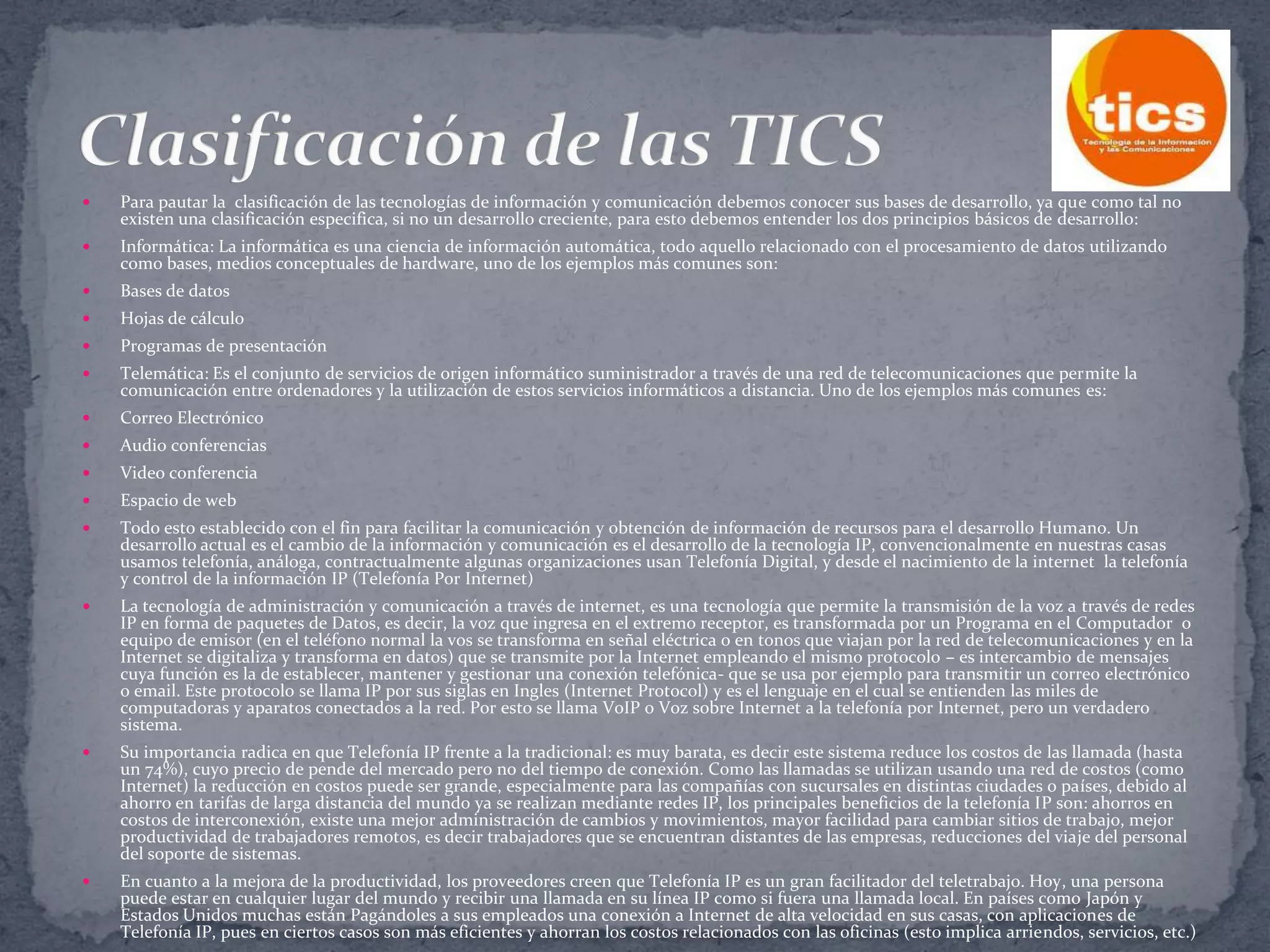 

Para pautar la clasificación de las tecnologías de información y comunicación debemos conocer sus bases de desarrollo, ya que como tal no
existen una clasificación especifica, si no un desarrollo creciente, para esto debemos entender los dos principios básicos de desarrollo:



Informática: La informática es una ciencia de información automática, todo aquello relacionado con el procesamiento de datos utilizando
como bases, medios conceptuales de hardware, uno de los ejemplos más comunes son:



Bases de datos



Hojas de cálculo



Programas de presentación



Telemática: Es el conjunto de servicios de origen informático suministrador a través de una red de telecomunicaciones que permite la
comunicación entre ordenadores y la utilización de estos servicios informáticos a distancia. Uno de los ejemplos más comunes es:



Correo Electrónico



Audio conferencias



Video conferencia



Espacio de web



Todo esto establecido con el fin para facilitar la comunicación y obtención de información de recursos para el desarrollo Humano. Un
desarrollo actual es el cambio de la información y comunicación es el desarrollo de la tecnología IP, convencionalmente en nuestras casas
usamos telefonía, análoga, contractualmente algunas organizaciones usan Telefonía Digital, y desde el nacimiento de la internet la telefonía
y control de la información IP (Telefonía Por Internet)



La tecnología de administración y comunicación a través de internet, es una tecnología que permite la transmisión de la voz a través de redes
IP en forma de paquetes de Datos, es decir, la voz que ingresa en el extremo receptor, es transformada por un Programa en el Computador o
equipo de emisor (en el teléfono normal la vos se transforma en señal eléctrica o en tonos que viajan por la red de telecomunicaciones y en la
Internet se digitaliza y transforma en datos) que se transmite por la Internet empleando el mismo protocolo – es intercambio de mensajes
cuya función es la de establecer, mantener y gestionar una conexión telefónica- que se usa por ejemplo para transmitir un correo electrónico
o email. Este protocolo se llama IP por sus siglas en Ingles (Internet Protocol) y es el lenguaje en el cual se entienden las miles de
computadoras y aparatos conectados a la red. Por esto se llama VoIP o Voz sobre Internet a la telefonía por Internet, pero un verdadero
sistema.



Su importancia radica en que Telefonía IP frente a la tradicional: es muy barata, es decir este sistema reduce los costos de las llamada (hasta
un 74%), cuyo precio de pende del mercado pero no del tiempo de conexión. Como las llamadas se utilizan usando una red de costos (como
Internet) la reducción en costos puede ser grande, especialmente para las compañías con sucursales en distintas ciudades o países, debido al
ahorro en tarifas de larga distancia del mundo ya se realizan mediante redes IP, los principales beneficios de la telefonía IP son: ahorros en
costos de interconexión, existe una mejor administración de cambios y movimientos, mayor facilidad para cambiar sitios de trabajo, mejor
productividad de trabajadores remotos, es decir trabajadores que se encuentran distantes de las empresas, reducciones del viaje del personal
del soporte de sistemas.



En cuanto a la mejora de la productividad, los proveedores creen que Telefonía IP es un gran facilitador del teletrabajo. Hoy, una persona
puede estar en cualquier lugar del mundo y recibir una llamada en su línea IP como si fuera una llamada local. En países como Japón y
Estados Unidos muchas están Pagándoles a sus empleados una conexión a Internet de alta velocidad en sus casas, con aplicaciones de
Telefonía IP, pues en ciertos casos son más eficientes y ahorran los costos relacionados con las oficinas (esto implica arriendos, servicios, etc.)

 