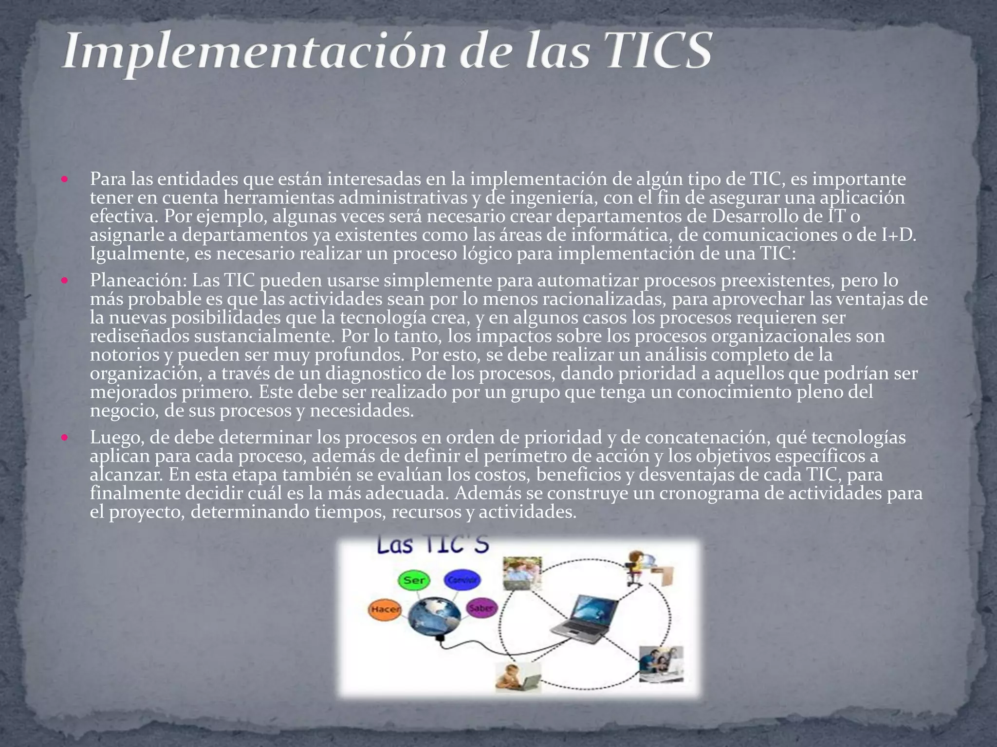 





Para las entidades que están interesadas en la implementación de algún tipo de TIC, es importante
tener en cuenta herramientas administrativas y de ingeniería, con el fin de asegurar una aplicación
efectiva. Por ejemplo, algunas veces será necesario crear departamentos de Desarrollo de IT o
asignarle a departamentos ya existentes como las áreas de informática, de comunicaciones o de I+D.
Igualmente, es necesario realizar un proceso lógico para implementación de una TIC:
Planeación: Las TIC pueden usarse simplemente para automatizar procesos preexistentes, pero lo
más probable es que las actividades sean por lo menos racionalizadas, para aprovechar las ventajas de
la nuevas posibilidades que la tecnología crea, y en algunos casos los procesos requieren ser
rediseñados sustancialmente. Por lo tanto, los impactos sobre los procesos organizacionales son
notorios y pueden ser muy profundos. Por esto, se debe realizar un análisis completo de la
organización, a través de un diagnostico de los procesos, dando prioridad a aquellos que podrían ser
mejorados primero. Este debe ser realizado por un grupo que tenga un conocimiento pleno del
negocio, de sus procesos y necesidades.
Luego, de debe determinar los procesos en orden de prioridad y de concatenación, qué tecnologías
aplican para cada proceso, además de definir el perímetro de acción y los objetivos específicos a
alcanzar. En esta etapa también se evalúan los costos, beneficios y desventajas de cada TIC, para
finalmente decidir cuál es la más adecuada. Además se construye un cronograma de actividades para
el proyecto, determinando tiempos, recursos y actividades.

 