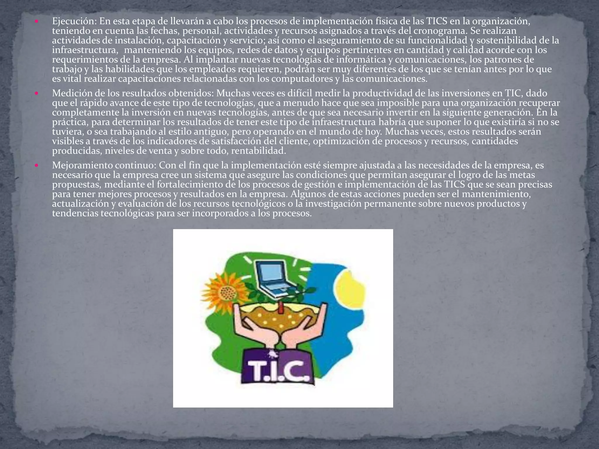 





Ejecución: En esta etapa de llevarán a cabo los procesos de implementación física de las TICS en la organización,
teniendo en cuenta las fechas, personal, actividades y recursos asignados a través del cronograma. Se realizan
actividades de instalación, capacitación y servicio; así como el aseguramiento de su funcionalidad y sostenibilidad de la
infraestructura, manteniendo los equipos, redes de datos y equipos pertinentes en cantidad y calidad acorde con los
requerimientos de la empresa. Al implantar nuevas tecnologías de informática y comunicaciones, los patrones de
trabajo y las habilidades que los empleados requieren, podrán ser muy diferentes de los que se tenían antes por lo que
es vital realizar capacitaciones relacionadas con los computadores y las comunicaciones.
Medición de los resultados obtenidos: Muchas veces es difícil medir la productividad de las inversiones en TIC, dado
que el rápido avance de este tipo de tecnologías, que a menudo hace que sea imposible para una organización recuperar
completamente la inversión en nuevas tecnologías, antes de que sea necesario invertir en la siguiente generación. En la
práctica, para determinar los resultados de tener este tipo de infraestructura habría que suponer lo que existiría si no se
tuviera, o sea trabajando al estilo antiguo, pero operando en el mundo de hoy. Muchas veces, estos resultados serán
visibles a través de los indicadores de satisfacción del cliente, optimización de procesos y recursos, cantidades
producidas, niveles de venta y sobre todo, rentabilidad.
Mejoramiento continuo: Con el fin que la implementación esté siempre ajustada a las necesidades de la empresa, es
necesario que la empresa cree un sistema que asegure las condiciones que permitan asegurar el logro de las metas
propuestas, mediante el fortalecimiento de los procesos de gestión e implementación de las TICS que se sean precisas
para tener mejores procesos y resultados en la empresa. Algunos de estas acciones pueden ser el mantenimiento,
actualización y evaluación de los recursos tecnológicos o la investigación permanente sobre nuevos productos y
tendencias tecnológicas para ser incorporados a los procesos.

 
