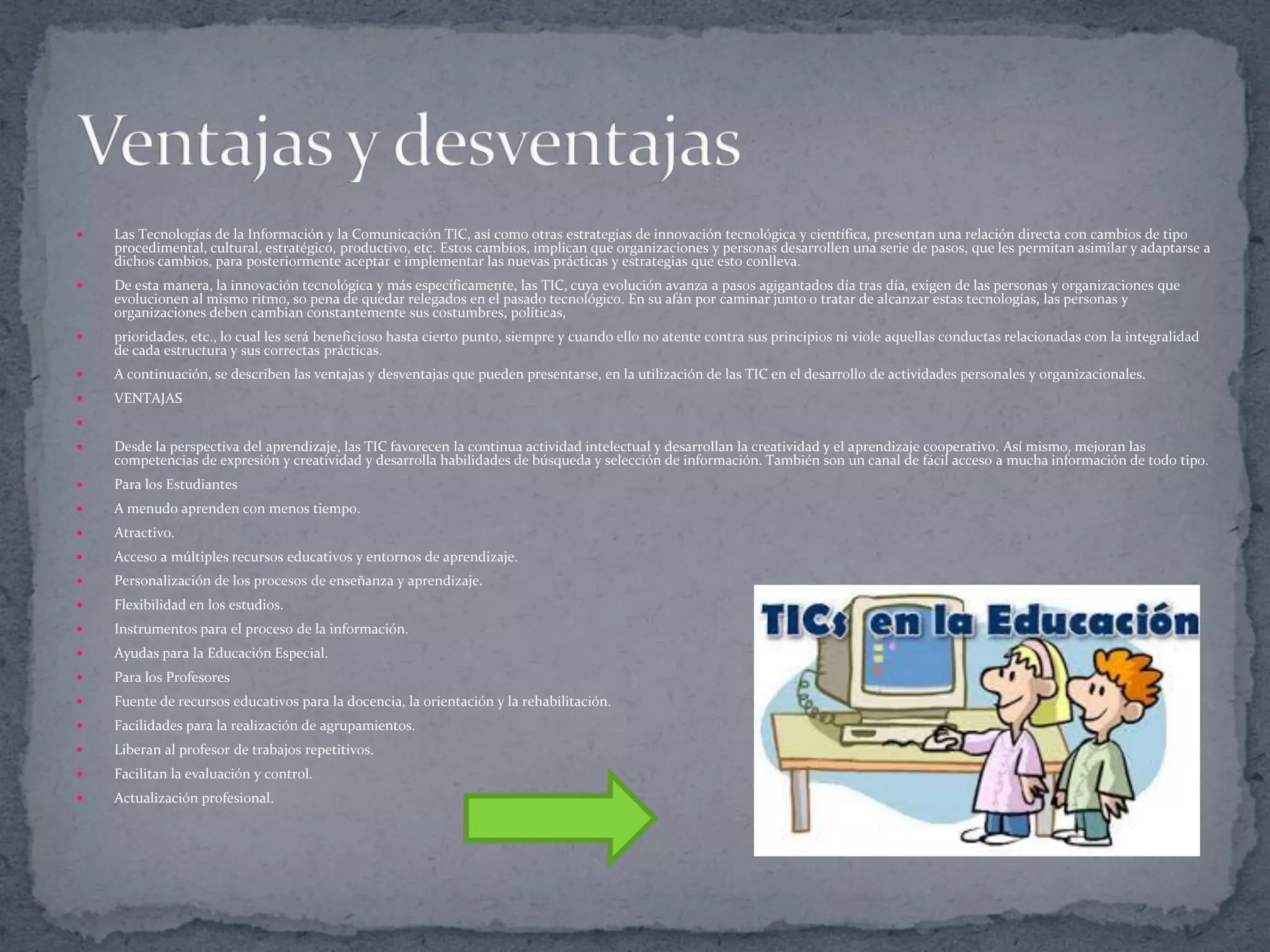 

Las Tecnologías de la Información y la Comunicación TIC, así como otras estrategias de innovación tecnológica y científica, presentan una relación directa con cambios de tipo
procedimental, cultural, estratégico, productivo, etc. Estos cambios, implican que organizaciones y personas desarrollen una serie de pasos, que les permitan asimilar y adaptarse a
dichos cambios, para posteriormente aceptar e implementar las nuevas prácticas y estrategias que esto conlleva.



De esta manera, la innovación tecnológica y más específicamente, las TIC, cuya evolución avanza a pasos agigantados día tras día, exigen de las personas y organizaciones que
evolucionen al mismo ritmo, so pena de quedar relegados en el pasado tecnológico. En su afán por caminar junto o tratar de alcanzar estas tecnologías, las personas y
organizaciones deben cambian constantemente sus costumbres, políticas,



prioridades, etc., lo cual les será beneficioso hasta cierto punto, siempre y cuando ello no atente contra sus principios ni viole aquellas conductas relacionadas con la integralidad
de cada estructura y sus correctas prácticas.



A continuación, se describen las ventajas y desventajas que pueden presentarse, en la utilización de las TIC en el desarrollo de actividades personales y organizacionales.



VENTAJAS




Desde la perspectiva del aprendizaje, las TIC favorecen la continua actividad intelectual y desarrollan la creatividad y el aprendizaje cooperativo. Así mismo, mejoran las
competencias de expresión y creatividad y desarrolla habilidades de búsqueda y selección de información. También son un canal de fácil acceso a mucha información de todo tipo.



Para los Estudiantes



A menudo aprenden con menos tiempo.



Atractivo.



Acceso a múltiples recursos educativos y entornos de aprendizaje.



Personalización de los procesos de enseñanza y aprendizaje.



Flexibilidad en los estudios.



Instrumentos para el proceso de la información.



Ayudas para la Educación Especial.



Para los Profesores



Fuente de recursos educativos para la docencia, la orientación y la rehabilitación.



Facilidades para la realización de agrupamientos.



Liberan al profesor de trabajos repetitivos.



Facilitan la evaluación y control.



Actualización profesional.

 