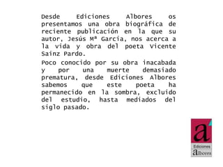 Desde
Ediciones
Albores
os
presentamos una obra biográfica de
reciente publicación en la que su
autor, Jesús Mª García, nos acerca a
la vida y obra del poeta Vicente
Sainz Pardo.
Poco conocido por su obra inacabada
y
por
una
muerte
demasiado
prematura, desde Ediciones Albores
sabemos
que
este
poeta
ha
permanecido en la sombra, excluido
del estudio, hasta mediados del
siglo pasado.