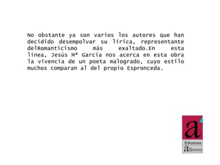 No obstante ya son varios los autores que han
decidido desempolvar su lírica, representante
delRomanticismo
más
exaltado.En
esta
línea, Jesús Mª García nos acerca en esta obra
la vivencia de un poeta malogrado, cuyo estilo
muchos comparan al del propio Espronceda.