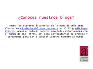 ¿Conoces nuestros blogs?
Todos los estrenos literarios de la mano de Ediciones
Albores en El Rincón del Buen Lector y en el blog Ediciones
Albores. Además, podréis conocer novedades relacionadas con
el mundo de las letras, así como convocatorias de premios y
certámenes para dar a conocer vuestro talento al mundo.