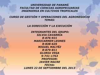 UNIVERSIDAD DE PANAMÁ
FACULTAD DE CIENCIAS AGROPECUARIAS
INGENIERIA EN CULTIVOS TROPICALES
CURSO DE GESTIÓN Y OPERACIONES DEL AGRONEGOCIO
TEMAS:
LA DIRECCIÓN Y LA EJECUCIÓN
INTEGRANTES DEL GRUPO:
SILVIA CAVARRÍA
8-876-921
MARICARMEN LEONES
8-838-625
MIGUEL MALTÉZ
8-879-811
GLORIA VEGA
9-741-1763
PROFESOR:
JAVIER MACRE
FECHA:
LUNES 22 DE SEPTIEMBRE DEL 2013

 