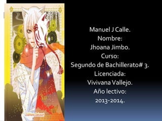 Manuel J Calle.
Nombre:
Jhoana Jimbo.
Curso:
Segundo de Bachillerato# 3.
Licenciada:
Vivivana Vallejo.
Año lectivo:
2013-2014.

 