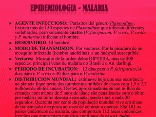 EPIDEMIOLOGIA - MALARIA








AGENTE INFECCIOSO: Parásitos del género Plasmodium.
Existen más de 150 especies de Plasmodium que infectan diferentes
vertebrados, pero solamente cuatro (P. falciparum, P. vivax, P. ovale
y P. malariae) infectan al hombre.
RESERVORIO: El hombre
MODO DE TRANSMISION: Por vectores. Por la picadura de un
mosquito infectado (hembra anofelina) a un huésped susceptible.
Vectores: Mosquito de la orden delos DIPTERA, mas de 400
especies. principal vetor de malária no Brasil é o An. darlingi,.
PERIODO DE INCUBACION: 12 dias para o P. falciparum,14
dias para o P. vivax e 30 dias para o P. malariae.
DISTRIBUCION MUNDIAL: estima-se hoje que sua ocorrência
no planeta fique perto dos quinhentos milhões de casos com 1,5 a 2,7
milhões de óbitos anuais. Destes, aproximadamente um milhão de
crianças com menos de 5 anos de idade são penalizadas com o óbito
por malária ou outra doença associada, sendo uma a cada 30
segundos. Quarenta por cento da população mundial vive em áreas
de transmissão e exposta ao risco de contrair a doença. São 101 os
países endêmicos de malária, que comportam 112 áreas endêmicas

 