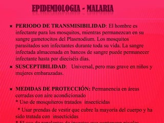 EPIDEMIOLOGIA - MALARIA






PERIODO DE TRANSMISIBILIDAD: El hombre es
infectante para los mosquitos, mientras permanezcan en su
sangre gametocitos del Plasmodium. Los mosquitos
parasitados son infectantes durante toda su vida. La sangre
infectada almacenada en bancos de sangre puede permanecer
infectante hasta por dieciséis días.
SUSCEPTIBILIDAD: Universal, pero mas grave en niños y
mujeres embarazadas.
MEDIDAS DE PROTECCIÓN: Permanencia en áreas
cerradas con aire acondicionado
* Uso de mosquiteros tratados insecticidas
* Usar prendas de vestir que cubre la mayoría del cuerpo y ha
sido tratada con insecticidas

 
