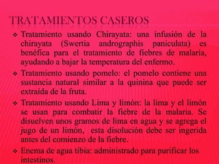 TRATAMIENTOS CASEROS








Tratamiento usando Chirayata: una infusión de la
chirayata (Swertia andrographis paniculata) es
benéfica para el tratamiento de fiebres de malaria,
ayudando a bajar la temperatura del enfermo.
Tratamiento usando pomelo: el pomelo contiene una
sustancia natural similar a la quinina que puede ser
extraída de la fruta.
Tratamiento usando Lima y limón: la lima y el limón
se usan para combatir la fiebre de la malaria. Se
disuelven unos gramos de lima en agua y se agrega el
jugo de un limón, esta disolución debe ser ingerida
antes del comienzo de la fiebre.
Enema de agua tibia: administrado para purificar los
intestinos.

 