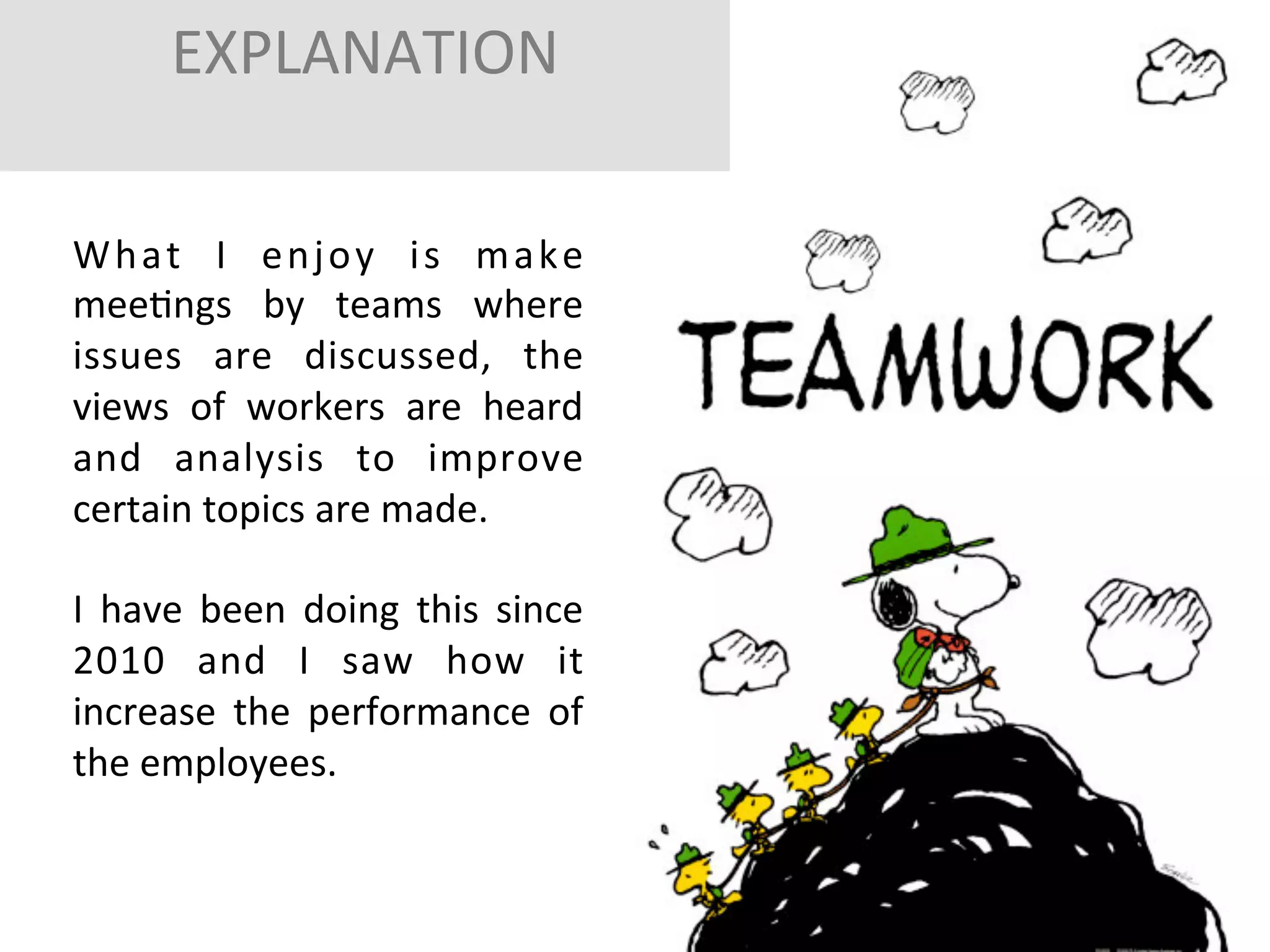 EXPLANATION	
  
	
  
	
  

W h a t	
   I	
   e n j o y	
   i s	
   m a k e	
  
meeFngs	
   by	
   teams	
   where	
  
issues	
   are	
   discussed,	
   the	
  
views	
   of	
   workers	
   are	
   heard	
  
and	
   analysis	
   to	
   improve	
  
certain	
  topics	
  are	
  made.	
  	
  
	
  
I	
   have	
   been	
   doing	
   this	
   since	
  
2010	
   and	
   I	
   saw	
   how	
   it	
  
increase	
   the	
   performance	
   of	
  
the	
  employees.	
  	
  
	
  

 
