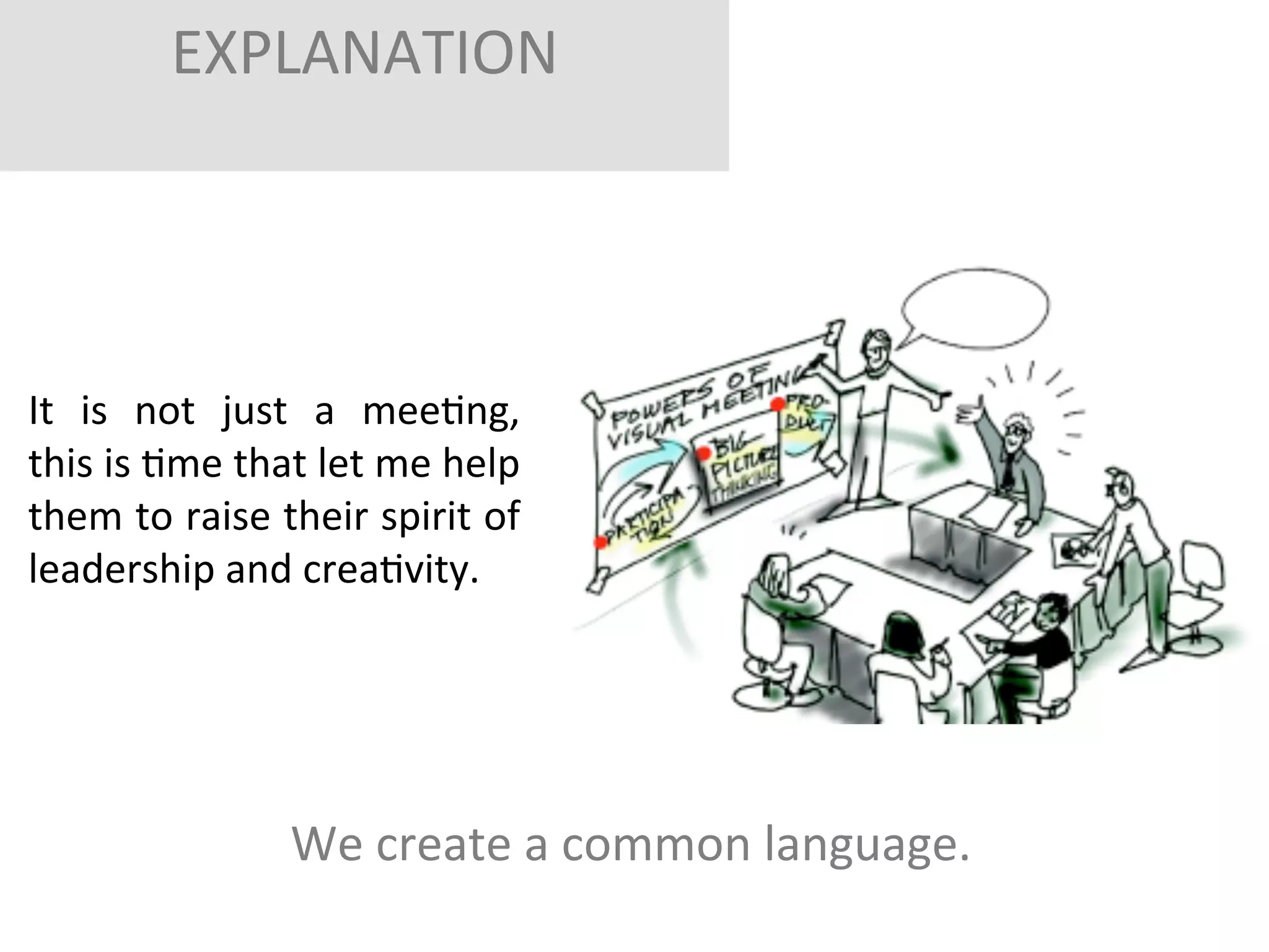 EXPLANATION	
  
	
  
	
  

It	
   is	
   not	
   just	
   a	
   meeFng,	
  	
  
this	
  is	
  Fme	
  that	
  let	
  me	
  help	
  
them	
  to	
  raise	
  their	
  spirit	
  of	
  
leadership	
  and	
  creaFvity.	
  
	
  

We	
  create	
  a	
  common	
  language.	
  	
  
	
  

 