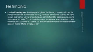 Testimonio
Louise Roseingrave. Andaba por la Iglesia de Santiago, donde millones de
peregrinos asisten a hermosas misas y servicios de oración, cuando me topé
con un exorcismo. La voz era gutural, un sonido horrible, espeluznante, como
ferozmente enojado. El cuerpo de la posesa se agitaba, y se necesitaron seis
hombres para controlar su fuerza. La multitud estaba orando fervientemente en
italiano, “Santa Maria, prega per noi”