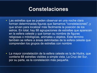 Constelaciones
●

●

Las estrellas que se pueden observar en una noche clara
forman determinadas figuras que llamamos "constelaciones", y
que sirven para localizar más fácilmente la posición de los
astros. En total, hay 88 agrupaciones de estrellas que aparecen
en la esfera celeste y que toman su nombre de figuras
religiosas o mitológicas, animales u objetos. Este término
también se refiere a áreas delimitadas de la esfera celeste que
comprenden los grupos de estrellas con nombre
La mayor constelación de la esfera celeste es la de Hydra, que
contiene 68 estrellas visibles a simple vista. La Cruz del Sur,
por su parte, es la constelación más pequeña.

 