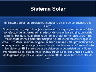 Sistema Solar
El Sistema Solar es un sistema planetario en el que se encuentra la
Tierra.
Consiste en un grupo de objetos astronómicos que giran en una órbita,
por efectos de la gravedad, alrededor de una única estrella, conocida
como el Sol, de la cual obtiene su nombre. Se formó hace unos 4600
millones de años a partir del colapso de una nube molecular que lo
creó. El material residual originó un disco circumestelar protoplanetario
en el que ocurrieron los procesos físicos que llevaron a la formación de
los planetas. El Sistema solar se ubica en la actualidad en la Nube
Interestelar Local que se halla en la Burbuja Local del Brazo de Orión,
de la galaxia espiral Vía Láctea, a unos 28 000 años luz del centro de
esta.

 