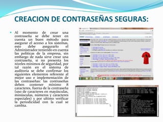 CREACION DE CONTRASEÑAS SEGURAS:
 Al momento de crear una
contraseña se debe tener en
cuenta un buen método para
asegurar el acceso a los sistemas,
esto
debe
asegurarlo
el
Administrador teniendo en cuenta
las políticas de la empresa, sin
embargo de nada sirve crear una
contraseña, si no presenta los
niveles mínimos de seguridad, por
tal razón en el sistema de
auditoría se debe confirmar los
siguientes elementos referente al
mejor uso e implementación de
las contraseñas: las contraseñas
deben contener mínimo 8
caracteres, fuerza de la contraseña
(uso de caracteres en mayúsculas,
minúsculas, números y caracteres
especiales) y por ultimo verificar
la periodicidad con la cual se
cambia.

 