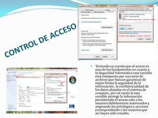  Teniendo en cuenta que el acceso es
uno de los fundamentos en cuanto a
la Seguridad Informática esta variable
está compuesta por una serie de
archivos que buscan garantizar de
mejor forma la seguridad de la
información, la confidencialidad de
los datos alojados en el sistema de
computo, por tal razón la esta
variable protege la información
permitiendo el acceso solo a los
usuarios debidamente autorizados y
asignando los privilegios y recursos
correspondiente a los usuarios que
así hayan sido creados.

 