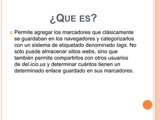 ¿QUE ES?


Permite agregar los marcadores que clásicamente
se guardaban en los navegadores y categorizarlos
con un sistema de etiquetado denominado tags. No
sólo puede almacenar sitios webs, sino que
también permite compartirlos con otros usuarios
de del.icio.us y determinar cuántos tienen un
determinado enlace guardado en sus marcadores.

 