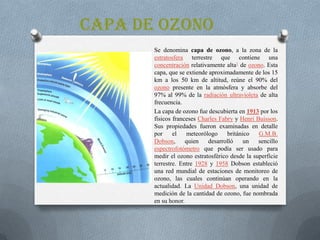 CAPA DE OZONO
Se denomina capa de ozono, a la zona de la
estratosfera terrestre que contiene una
concentración relativamente alta1 de ozono. Esta
capa, que se extiende aproximadamente de los 15
km a los 50 km de altitud, reúne el 90% del
ozono presente en la atmósfera y absorbe del
97% al 99% de la radiación ultravioleta de alta
frecuencia.
La capa de ozono fue descubierta en 1913 por los
físicos franceses Charles Fabry y Henri Buisson.
Sus propiedades fueron examinadas en detalle
por
el
meteorólogo
británico
G.M.B.
Dobson,
quien
desarrolló
un
sencillo
espectrofotómetro que podía ser usado para
medir el ozono estratosférico desde la superficie
terrestre. Entre 1928 y 1958 Dobson estableció
una red mundial de estaciones de monitoreo de
ozono, las cuales continúan operando en la
actualidad. La Unidad Dobson, una unidad de
medición de la cantidad de ozono, fue nombrada
en su honor.

 