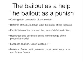 The bailout as a help
The bailout as a punish
• Curbing debt conversión of private debt
• Reforma of the ECB. It has to be the lender of last resource.
• Flexibilitation of the time and the pace of deﬁcit reduction.
• Resources and policies oriented to the change of the
productive model
• European taxation, Green taxation. TTF
• More and Better politic, more and more democracy, more
and federal Europe

 