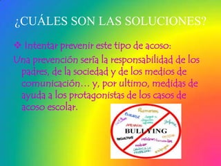 ¿CUÁLES SON LAS SOLUCIONES?
 Intentar prevenir este tipo de acoso:
Una prevención sería la responsabilidad de los
padres, de la sociedad y de los medios de
comunicación… y, por ultimo, medidas de
ayuda a los protagonistas de los casos de
acoso escolar.

 