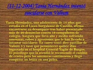 (11-12-2004) Tania Hernández intentó
suicidarse con Valium
Tania Hernández, una adolescente de 14 años que
estudia en el Liceo burgalense de Castilla, afirma
encontrarse en desamparo tras haber presentado
más de 20 denuncias contra 19 compañeros de
colegio. Asegura que lleva año y medio sufriendo
amenazas, robos y agresiones que le han llevado a
intentar suicidarse. En enero tomó diez pastillas de
Valium 5 y tuvo que permanecer quince días
ingresada en el hospital General Yagüe de Burgos.
El psicólogo que la atendió le recomendó el cambio
de centro pero las amenazas continuaron y llegó
romperse un brazo en una pelea.

 