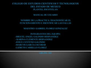 COLEGIO DE ESTUDIOS CIENTIFICOS Y TECNOLOGICOS
             DEL ESTADO DE MEXICO
               PLANTEL JOCOTITLAN

                MANUAL DE USUARIO

      NOMBRE DE LA PRACTICA: DIAGNOSTICAR EL
     FUNCIONAMIENTO E IDENTIFICAR LAS FALLAS

        MAESTRO: GABRIEL FLOREZ GONZALEZ

              INTEGRANTES DEL EQUIPO:
  -MIGUEL ANGEL GALINDO HERNANDEZ
  - KARINA CLEMENTE HERNANDEZ
  -JOSUE CENTENO GALINDO
  -MARCOS GARCIA ESCOBAR
  -LIZBETH CARRILLO FLOREZ

                    GRUPO: 502
 
