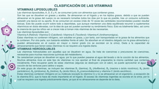 CLASIFICACIÓN DE LAS VITAMINAS
VITAMINAS LIPOSOLUBLES
Las vitaminas liposolubles, A, D, E y K, se consumen junto con alimentos que contienen grasa.
Son las que se disuelven en grasas y aceites. Se almacenan en el hígado y en los tejidos grasos, debido a que se pueden
almacenar en la grasa del cuerpo no es necesario tomarlas todos los días por lo que es posible, tras un consumo suficiente,
subsistir una época sin su aporte. Si se consumen en exceso (más de 10 veces las cantidades recomendadas) pueden resultar
tóxicas. Esto les puede ocurrir sobre todo a deportistas, que aunque mantienen una dieta equilibrada recurren a suplementos
vitamínicos en dosis elevadas, con la idea de que así pueden aumentar su rendimiento físico. Esto es totalmente falso, así como
la creencia de que los niños van a crecer más si toman más vitaminas de las necesarias.
Las vitaminas liposolubles son:
Vitamina A (Retinol)- Vitamina D (Calciferol) -Vitamina E (Tocoferol) -Vitamina K (Antihemorrágica).
Estas vitaminas no contienen nitrógeno, son solubles en grasa, y por tanto, son transportadas en la grasa de los alimentos que
la contienen. Por otra parte, son bastante estables frente al calor. Se absorben en el intestino delgado con la grasa alimentaria y
pueden almacenarse en el cuerpo en mayor o menor grado (no se excretan en la orina). Dada a la capacidad de
almacenamiento que tienen estas vitaminas no se requiere una ingesta diaria.

VITAMINAS HIDROSOLUBLES
Las vitaminas hidrosolubles son aquellas que se disuelven en agua. Se trata de coenzimas o precursores de coenzimas,
necesarias para muchas reacciones químicas del metabolismo.
Se caracterizan porque se disuelven en agua, por lo que pueden pasarse al agua del lavado o de la cocción de los alimentos.
Muchos alimentos ricos en este tipo de vitaminas no nos aportan al final de prepararlos la misma cantidad que contenían
inicialmente. Para recuperar parte de estas vitaminas (algunas se destruyen con el calor), se puede aprovechar el agua de
cocción de las verduras para caldos o sopas.
En este grupo de vitaminas, se incluyen las vitaminas B1 (tiamina), B2 (riboflavina), B3 (niacina o ácido nicotínico), B5 (ácido
pantoténico), B6 (piridoxina), B8 (biotina), B9 (ácido fólico), B12(cianocobalamina) y vitamina C (ácido ascórbico).
Estas vitaminas contienen nitrógeno en su molécula (excepto la vitamina C) y no se almacenan en el organismo, a excepción de
la vitamina B12, que lo hace de modo importante en el hígado. El exceso de vitaminas ingeridas se excreta en la orina, por lo
cual se requiere una ingesta prácticamente diaria, ya que al no almacenarse se depende de la dieta.

 