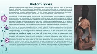 Avitaminosis
Deficiencia de vitaminas puede producir trastornos más o menos graves, según el grado de deficiencia,
llegando incluso a la muerte. Respecto a la posibilidad de que estas deficiencias se produzcan en el mundo
desarrollado hay posturas muy enfrentadas. Por un lado están los que aseguran que es prácticamente
imposible que se produzca una avitaminosis, y por otro los que responden que es bastante difícil llegar a
las dosis de vitaminas mínimas, y por tanto, es fácil adquirir una deficiencia, por lo menos leve.
Normalmente, los que alegan que es "poco probable" una avitaminosis son mayoría. Este grupo mayoritario
argumenta que:Las necesidades de vitaminas son mínimas, y no hay que preocuparse por ellas, en
comparación con otros macronutrientes. Se hace un abuso de suplementos vitamínicos.En nuestro entorno
se hace una dieta lo suficientemente variada para cubrir todas las necesidades .La calidad de los alimentos
en nuestra sociedad es suficientemente alta.Por el lado contrario se responde que: La cantidad necesaria
de vitaminas son pequeñas, pero también lo son las cantidades que se encuentran en los alimentos.
No son raras las carencias de algún nutriente entre la población de países desarrollados: hierro y otros
minerales, antioxidantes (muy relacionados con las vitaminas), etc.Las vitaminas se ven afectadas
negativamente por los mismos factores que los demás nutrientes, a los que suman otros como: el calor,
el pH, la luz, El oxígeno, etc.Basta que no se sigan las recomendaciones mínimas de consumir 5
porciones de verduras o frutas al día para que no se llegue a cubrir las necesidades diarias
básicas.Cualquier factor que afecte negativamente a la alimentación, como puede ser, cambios de
residencia, falta de tiempo, mala educación nutricional o problemas económicos; puede provocar alguna
deficiencia de vitaminas u otros nutrientes.Son bien conocidos, desde hace siglos, los síntomas de
avitaminosis severas. Pero no se sabe tan bien como diagnosticar una deficiencia leve a partir de sus
posibles síntomas como podrían ser: las estrías en las uñas, sangrado de las encías, problemas de
memoria, dolores musculares, falta de ánimo, torpeza, problemas de vista, etc.Por estos motivos un bando
recomienda consumir suplementos vitamínicos si se sospecha que no se llega a las dosis necesarias. Por
el contrario, el otro bando lo ve innecesario, y avisan que abusar de suplementos puede ser perjudicial.

 