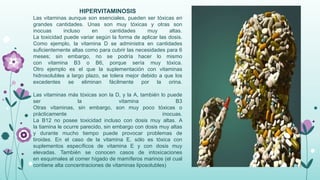 HIPERVITAMINOSIS
Las vitaminas aunque son esenciales, pueden ser tóxicas en
grandes cantidades. Unas son muy tóxicas y otras son
inocuas
incluso
en
cantidades
muy
altas.
La toxicidad puede variar según la forma de aplicar las dosis.
Como ejemplo, la vitamina D se administra en cantidades
suficientemente altas como para cubrir las necesidades para 6
meses; sin embargo, no se podría hacer lo mismo
con vitamina B3 o B6, porque sería muy tóxica.
Otro ejemplo es el que la suplementación con vitaminas
hidrosolubles a largo plazo, se tolera mejor debido a que los
excedentes se eliminan fácilmente por la orina.
Las vitaminas más tóxicas son la D, y la A, también lo puede
ser
la
vitamina
B3
Otras vitaminas, sin embargo, son muy poco tóxicas o
prácticamente
inocuas.
La B12 no posee toxicidad incluso con dosis muy altas. A
la tiamina le ocurre parecido, sin embargo con dosis muy altas
y durante mucho tiempo puede provocar problemas de
tiroides. En el caso de la vitamina E, sólo es tóxica con
suplementos específicos de vitamina E y con dosis muy
elevadas. También se conocen casos de intoxicaciones
en esquimales al comer hígado de mamíferos marinos (el cual
contiene alta concentraciones de vitaminas liposolubles)

 